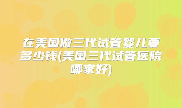 在美国做三代试管婴儿要多少钱(美国三代试管医院哪家好)