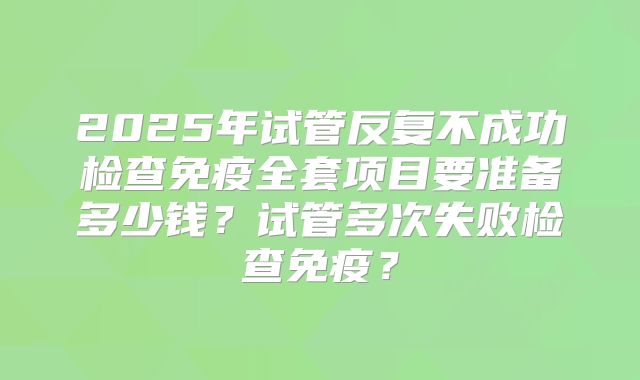2025年试管反复不成功检查免疫全套项目要准备多少钱？试管多次失败检查免疫？