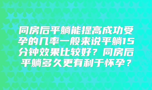 同房后平躺能提高成功受孕的几率一般来说平躺15分钟效果比较好？同房后平躺多久更有利于怀孕？