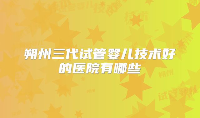 朔州三代试管婴儿技术好的医院有哪些