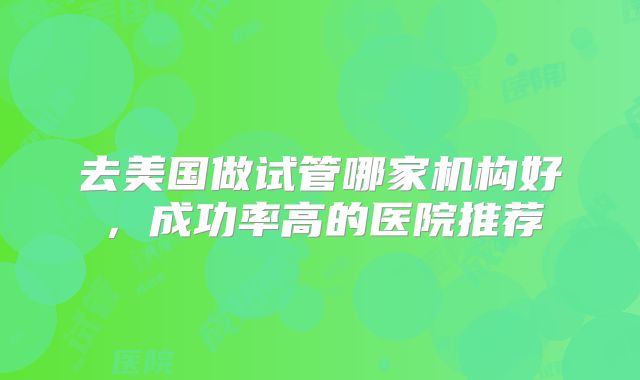 去美国做试管哪家机构好，成功率高的医院推荐