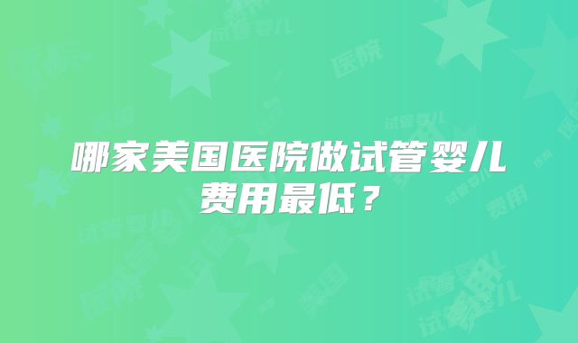 哪家美国医院做试管婴儿费用最低？