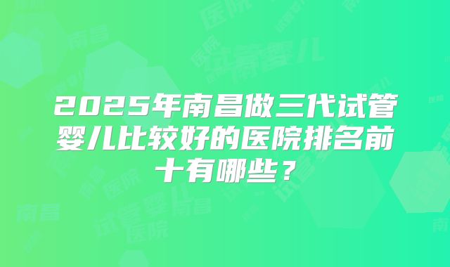2025年南昌做三代试管婴儿比较好的医院排名前十有哪些？