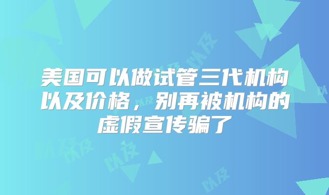 美国可以做试管三代机构以及价格，别再被机构的虚假宣传骗了