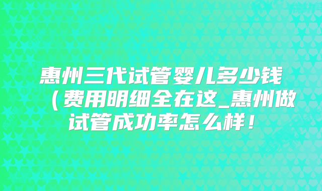 惠州三代试管婴儿多少钱(费用明细全在这_惠州做试管成功率怎么样!