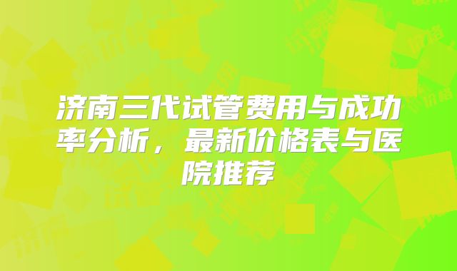 济南三代试管费用与成功率分析,最新价格表与医院推荐