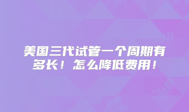 美国三代试管一个周期有多长！怎么降低费用！