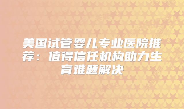 美国试管婴儿专业医院推荐：值得信任机构助力生育难题解决