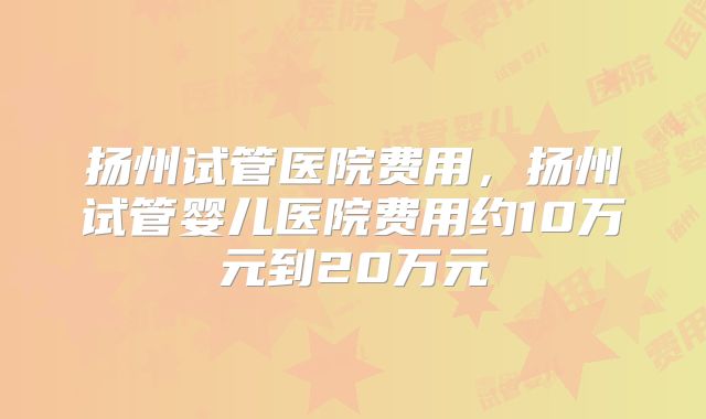 扬州试管医院费用，扬州试管婴儿医院费用约10万元到20万元