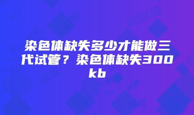 染色体缺失多少才能做三代试管？染色体缺失300kb