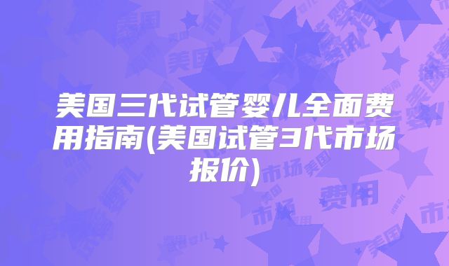 美国三代试管婴儿全面费用指南(美国试管3代市场报价)