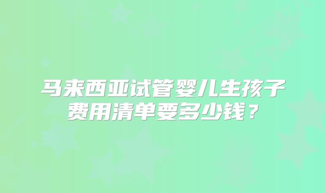 马来西亚试管婴儿生孩子费用清单要多少钱？