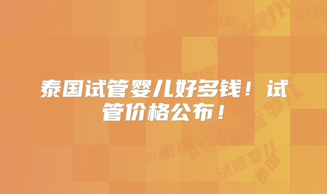 泰国试管婴儿好多钱！试管价格公布！