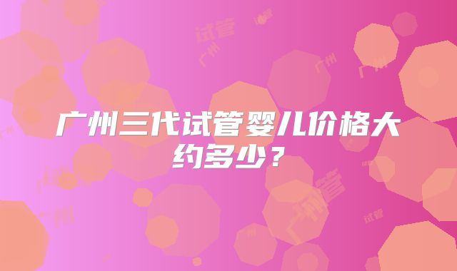 广州三代试管婴儿价格大约多少?