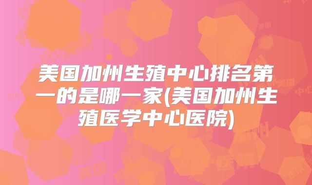 美国加州生殖中心排名第一的是哪一家(美国加州生殖医学中心医院)