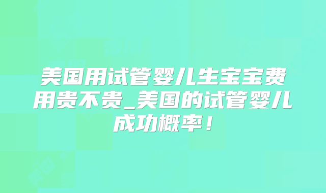 美国用试管婴儿生宝宝费用贵不贵_美国的试管婴儿成功概率！