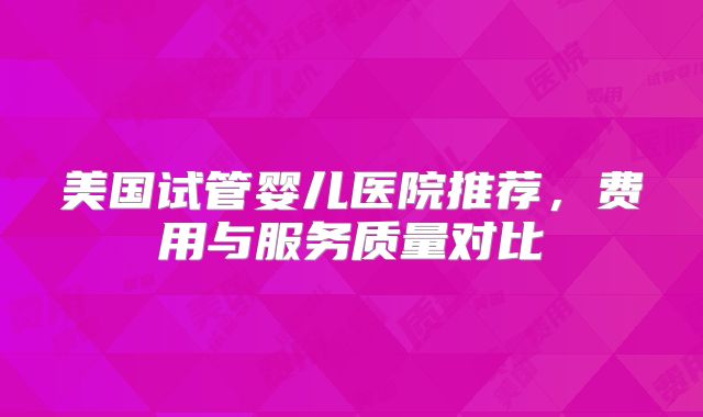 美国试管婴儿医院推荐，费用与服务质量对比