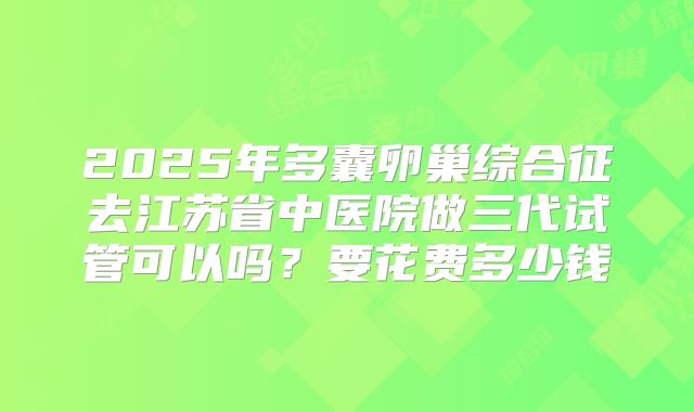 2025年多囊卵巢综合征去江苏省中医院做三代试管可以吗?要花费多少钱