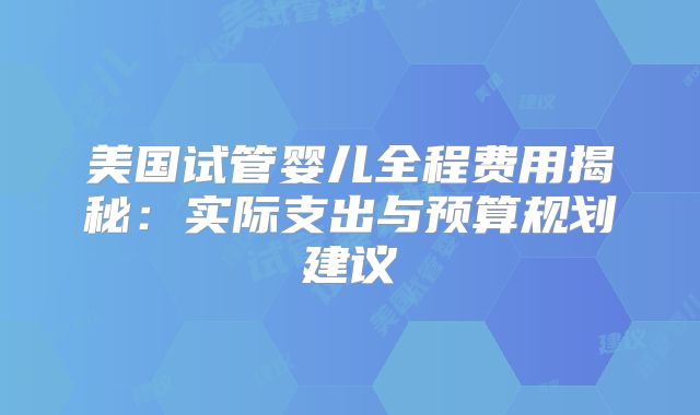 美国试管婴儿全程费用揭秘：实际支出与预算规划建议