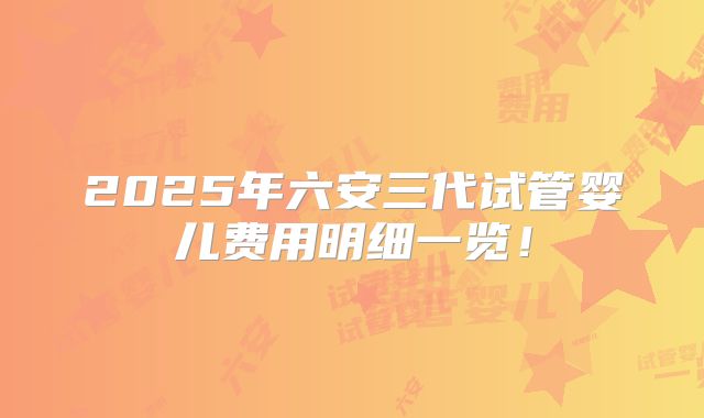 2025年六安三代试管婴儿费用明细一览!