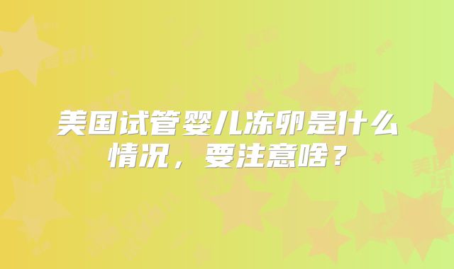 美国试管婴儿冻卵是什么情况,要注意啥?