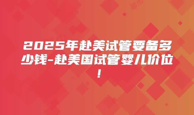 2025年赴美试管要备多少钱-赴美国试管婴儿价位!