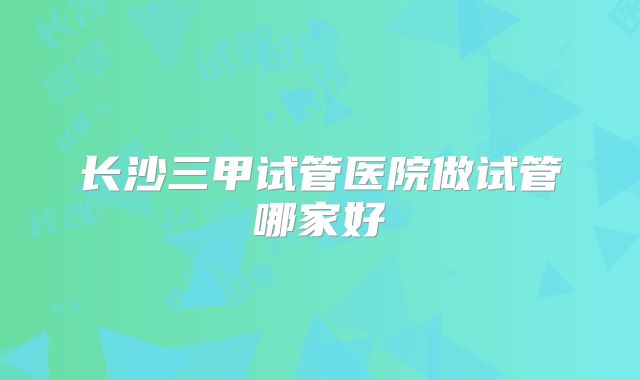 长沙三甲试管医院做试管哪家好