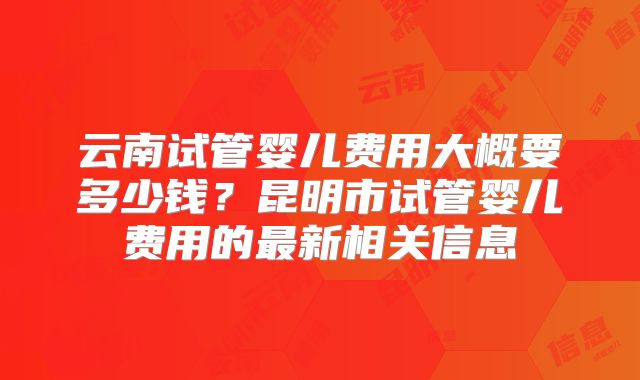 云南试管婴儿费用大概要多少钱？昆明市试管婴儿费用的最新相关信息