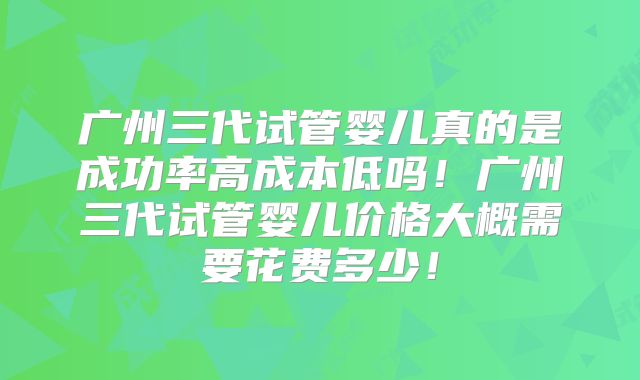 广州三代试管婴儿真的是成功率高成本低吗!广州三代试管婴儿价格大概需要花费多少!