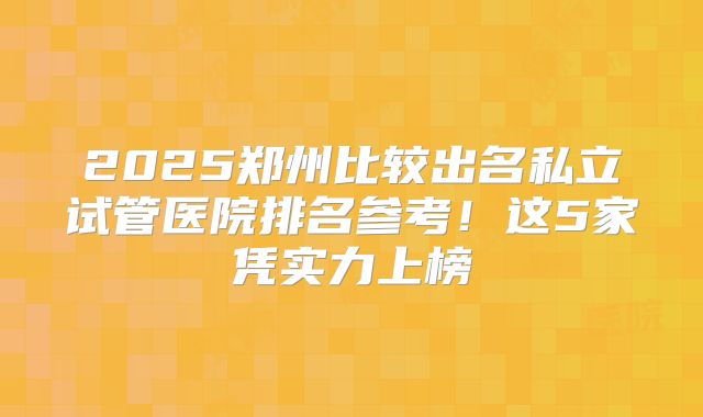 2025郑州比较出名私立试管医院排名参考！这5家凭实力上榜