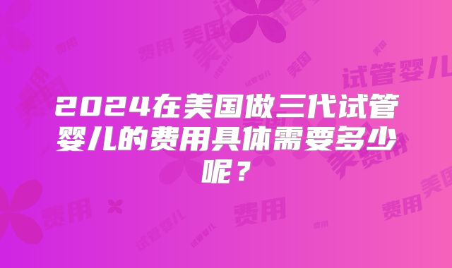 2024在美国做三代试管婴儿的费用具体需要多少呢？