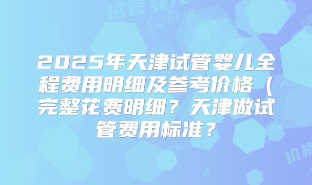 2025年天津试管婴儿全程费用明细及参考价格(完整花费明细?天津做试管费用标准?