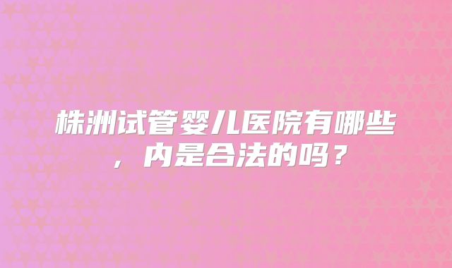 株洲试管婴儿医院有哪些,内是合法的吗?