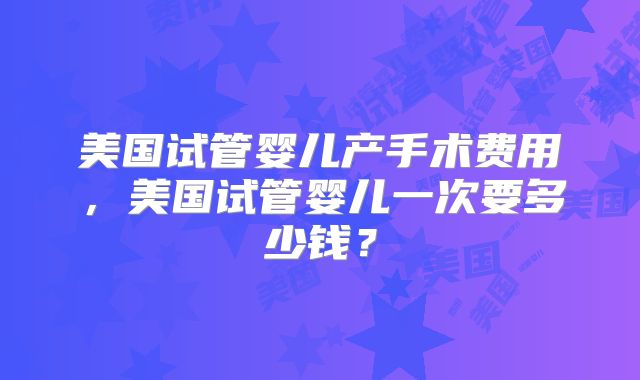美国试管婴儿产手术费用，美国试管婴儿一次要多少钱？