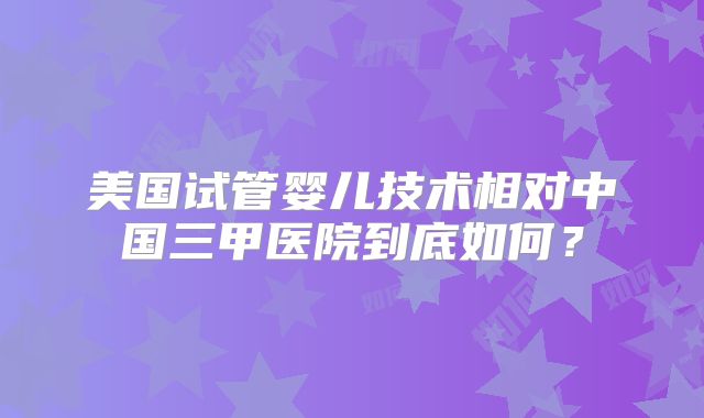 美国试管婴儿技术相对中国三甲医院到底如何？