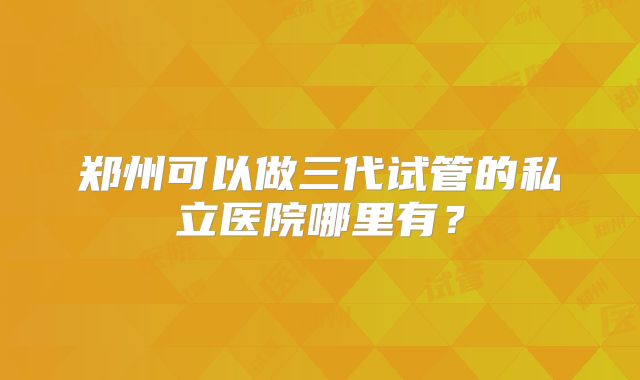 郑州可以做三代试管的私立医院哪里有？