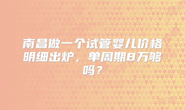 南昌做一个试管婴儿价格明细出炉，单周期8万够吗？