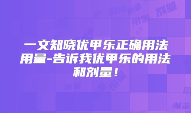 一文知晓优甲乐正确用法用量-告诉我优甲乐的用法和剂量!