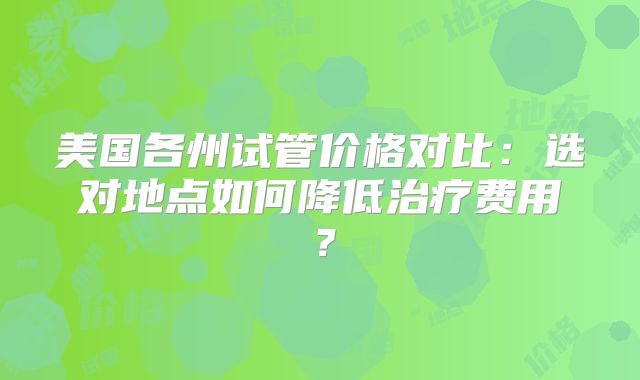 美国各州试管价格对比:选对地点如何降低治疗费用?