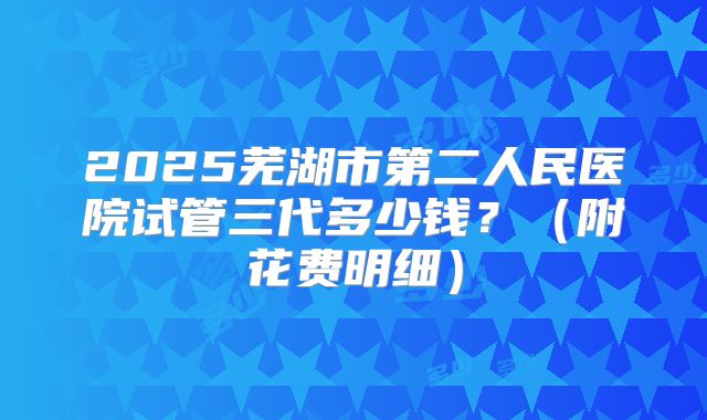 2025芜湖市第二人民医院试管三代多少钱?(附花费明细)