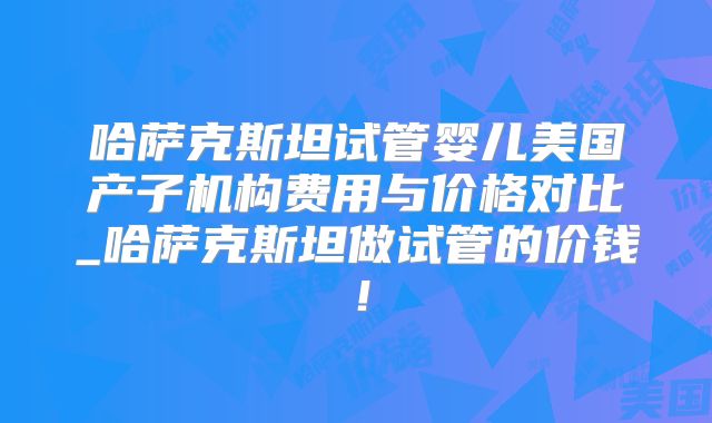 哈萨克斯坦试管婴儿美国产子机构费用与价格对比_哈萨克斯坦做试管的价钱！