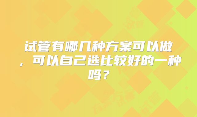 试管有哪几种方案可以做，可以自己选比较好的一种吗？