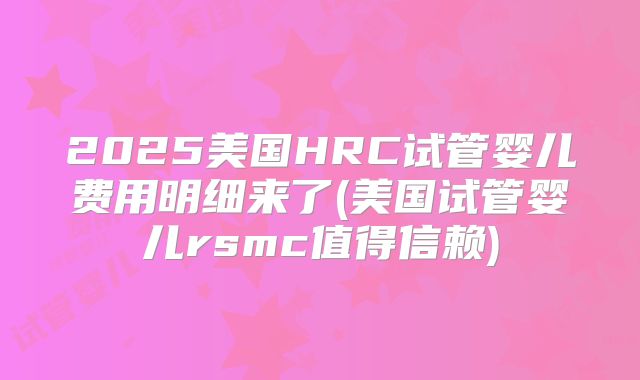 2025美国HRC试管婴儿费用明细来了(美国试管婴儿rsmc值得信赖)
