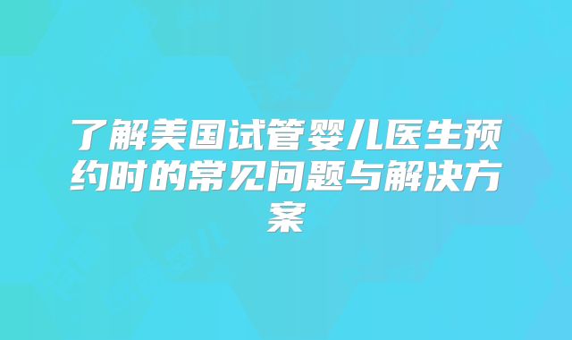 了解美国试管婴儿医生预约时的常见问题与解决方案
