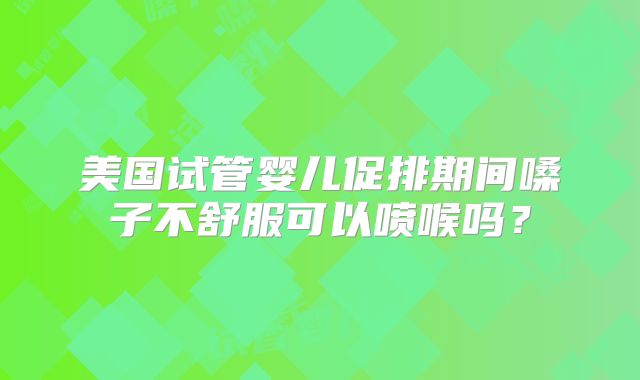 美国试管婴儿促排期间嗓子不舒服可以喷喉吗?