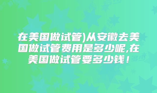 在美国做试管)从安徽去美国做试管费用是多少呢,在美国做试管要多少钱！