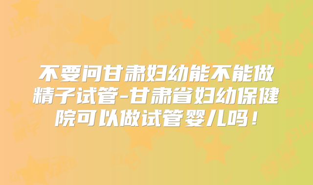 不要问甘肃妇幼能不能做精子试管-甘肃省妇幼保健院可以做试管婴儿吗！