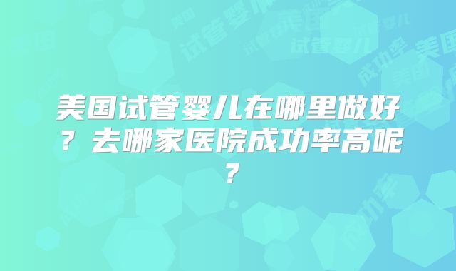 美国试管婴儿在哪里做好?去哪家医院成功率高呢?