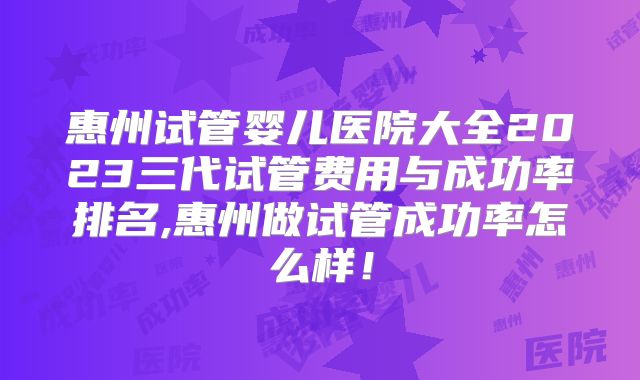 惠州试管婴儿医院大全2023三代试管费用与成功率排名,惠州做试管成功率怎么样！