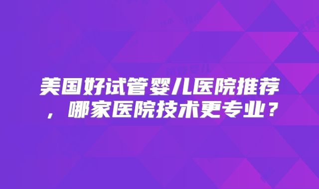 美国好试管婴儿医院推荐,哪家医院技术更专业?
